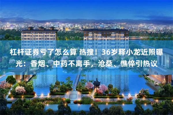 杠杆证券亏了怎么算 热搜！36岁释小龙近照曝光：香烟、中药不离手，沧桑、憔悴引热议