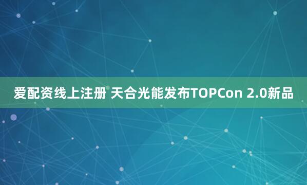 爱配资线上注册 天合光能发布TOPCon 2.0新品