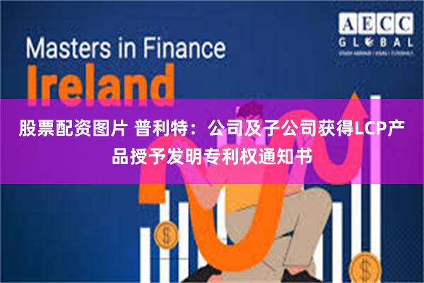 股票配资图片 普利特：公司及子公司获得LCP产品授予发明专利权通知书