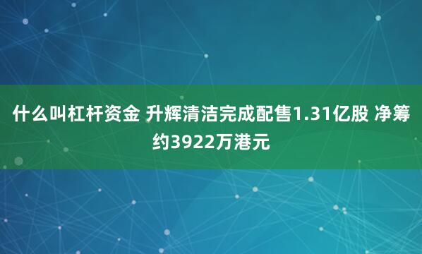 什么叫杠杆资金 升辉清洁完成配售1.31亿股 净筹约3922万港元