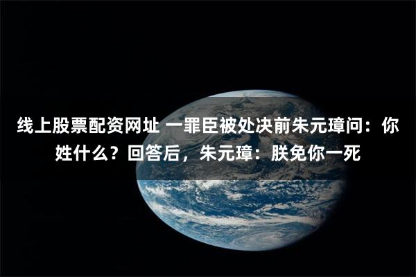 线上股票配资网址 一罪臣被处决前朱元璋问：你姓什么？回答后，朱元璋：朕免你一死