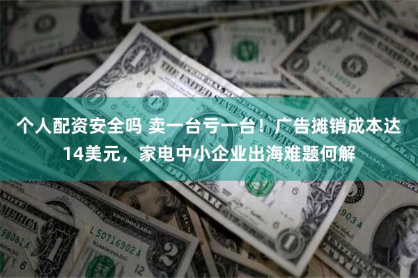 个人配资安全吗 卖一台亏一台！广告摊销成本达14美元，家电中小企业出海难题何解