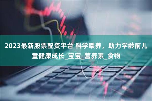 2023最新股票配资平台 科学喂养，助力学龄前儿童健康成长_宝宝_营养素_食物