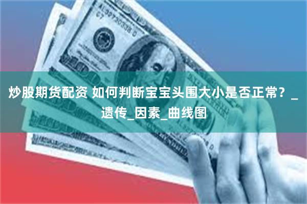 炒股期货配资 如何判断宝宝头围大小是否正常？_遗传_因素_曲线图