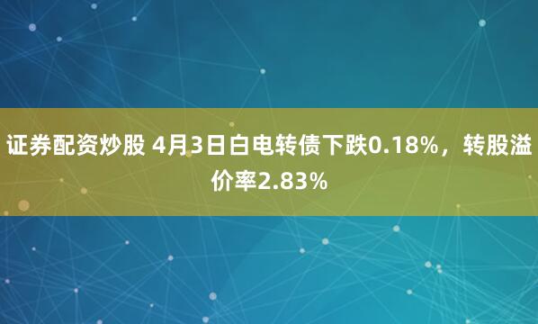 证券配资炒股 4月3日白电转债下跌0.18%，转股溢价率2.83%