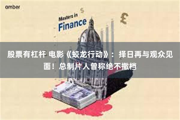 股票有杠杆 电影《蛟龙行动》：择日再与观众见面！总制片人曾称绝不撤档