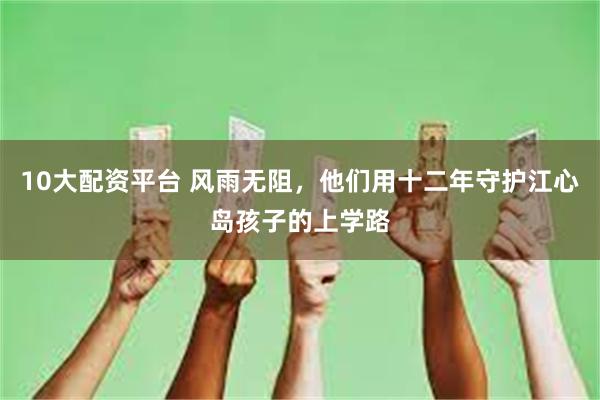 10大配资平台 风雨无阻，他们用十二年守护江心岛孩子的上学路