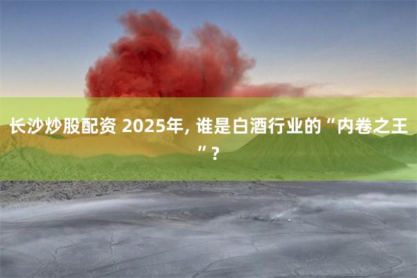 长沙炒股配资 2025年, 谁是白酒行业的“内卷之王”?