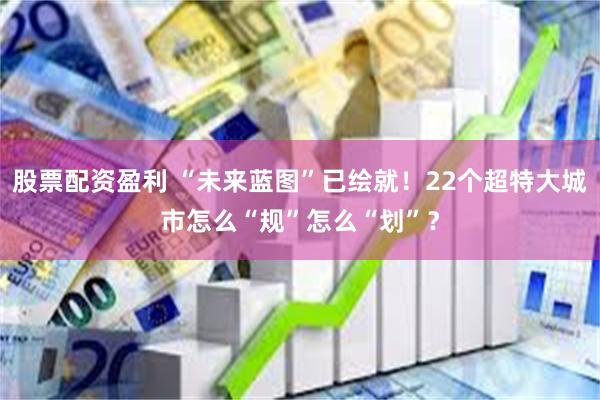 股票配资盈利 “未来蓝图”已绘就！22个超特大城市怎么“规”怎么“划”？
