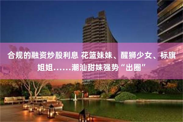 合规的融资炒股利息 花篮妹妹、醒狮少女、标旗姐姐……潮汕甜妹强势“出圈”