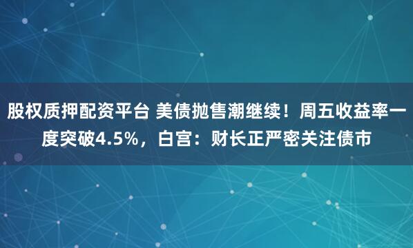 股权质押配资平台 美债抛售潮继续！周五收益率一度突破4.5%，白宫：财长正严密关注债市