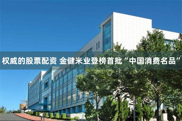 权威的股票配资 金健米业登榜首批“中国消费名品”