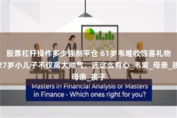 股票杠杆操作多少强制平仓 61岁韦唯收惊喜礼物，27岁小儿子不仅高大帅气，还这么有心_韦紫_母亲_孩子