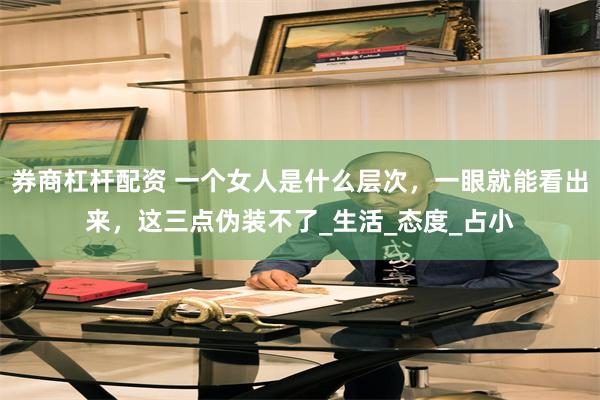 券商杠杆配资 一个女人是什么层次，一眼就能看出来，这三点伪装不了_生活_态度_占小