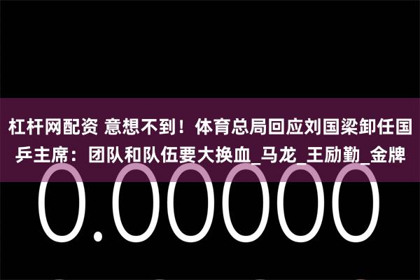 杠杆网配资 意想不到！体育总局回应刘国梁卸任国乒主席：团队和队伍要大换血_马龙_王励勤_金牌