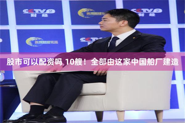 股市可以配资吗 10艘！全部由这家中国船厂建造