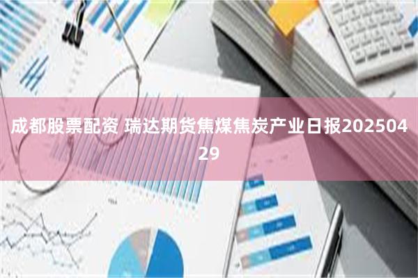 成都股票配资 瑞达期货焦煤焦炭产业日报20250429