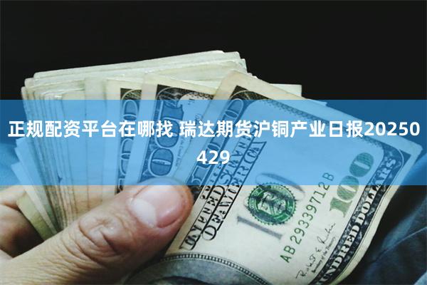 正规配资平台在哪找 瑞达期货沪铜产业日报20250429
