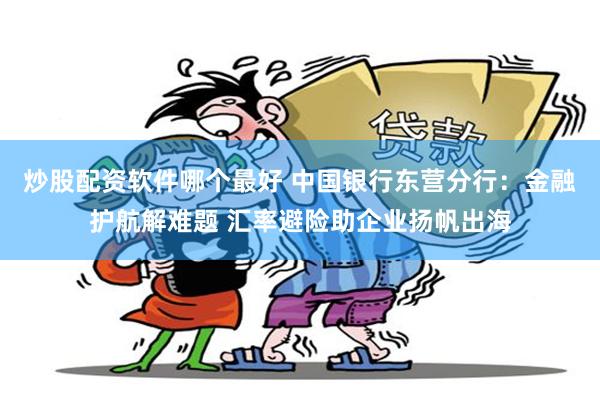 炒股配资软件哪个最好 中国银行东营分行：金融护航解难题 汇率避险助企业扬帆出海