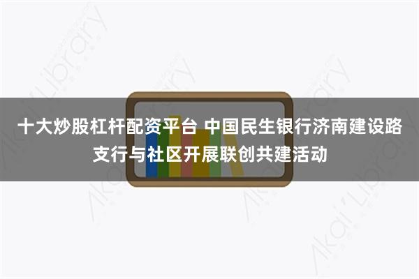 十大炒股杠杆配资平台 中国民生银行济南建设路支行与社区开展联创共建活动