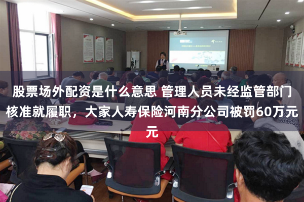 股票场外配资是什么意思 管理人员未经监管部门核准就履职，大家人寿保险河南分公司被罚60万元