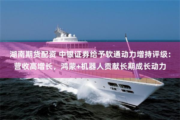 湖南期货配资 中银证券给予软通动力增持评级：营收高增长，鸿蒙+机器人贡献长期成长动力