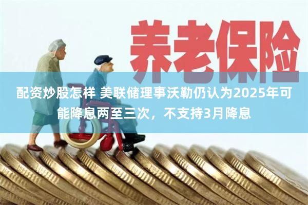 配资炒股怎样 美联储理事沃勒仍认为2025年可能降息两至三次，不支持3月降息