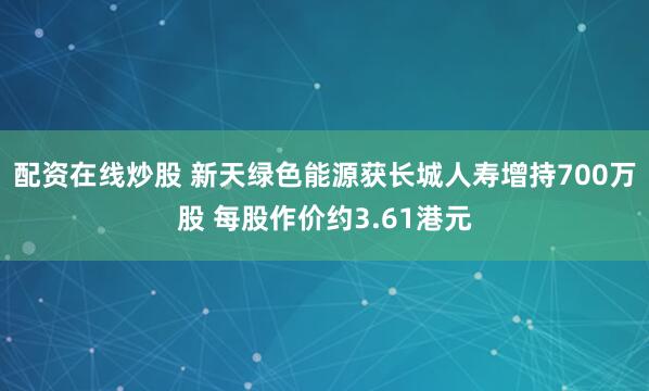 配资在线炒股 新天绿色能源获长城人寿增持700万股 每股作价约3.61港元