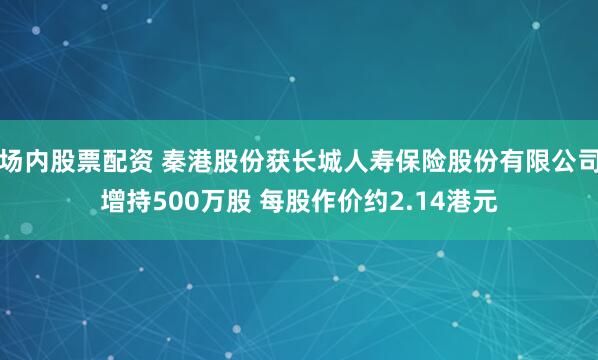 场内股票配资 秦港股份获长城人寿保险股份有限公司增持500万股 每股作价约2.14港元