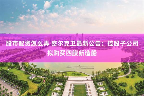股市配资怎么弄 密尔克卫最新公告：控股子公司拟购买四艘新造船