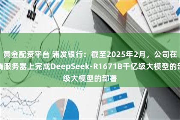 黄金配资平台 浦发银行：截至2025年2月，公司在昇腾服务器上完成DeepSeek-R1671B千亿级大模型的部署