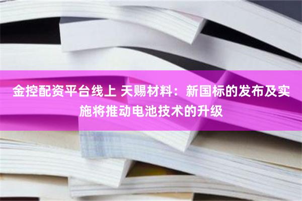 金控配资平台线上 天赐材料：新国标的发布及实施将推动电池技术的升级