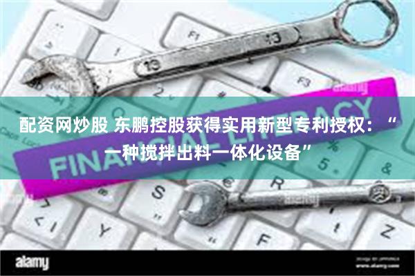 配资网炒股 东鹏控股获得实用新型专利授权：“一种搅拌出料一体化设备”