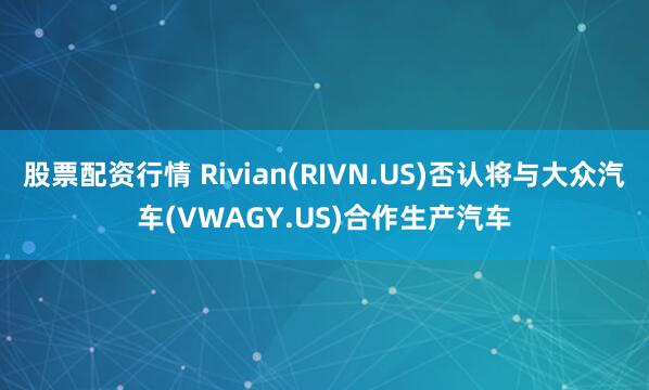 股票配资行情 Rivian(RIVN.US)否认将与大众汽车(VWAGY.US)合作生产汽车