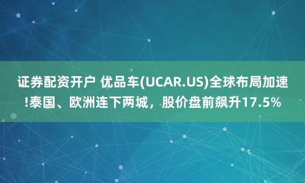 证券配资开户 优品车(UCAR.US)全球布局加速!泰国、欧洲连下两城，股价盘前飙升17.5%