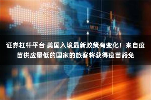 证券杠杆平台 美国入境最新政策有变化！来自疫苗供应量低的国家的旅客将获得疫苗豁免
