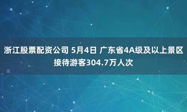 浙江股票配资公司 5月4日 广东省4A级及以上景区接待游客304.7万人次