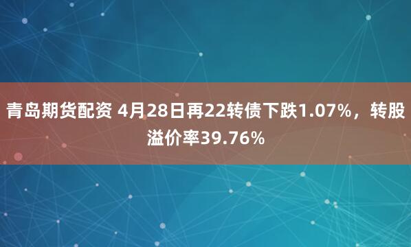 青岛期货配资 4月28日再22转债下跌1.07%，转股溢价率39.76%