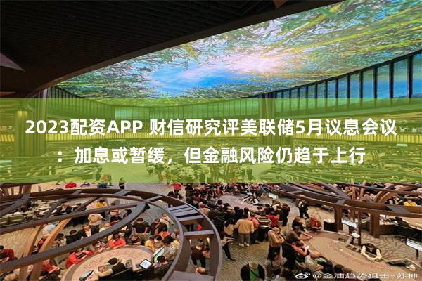 2023配资APP 财信研究评美联储5月议息会议：加息或暂缓，但金融风险仍趋于上行