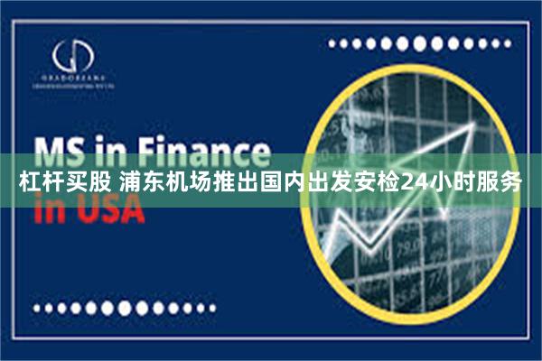 杠杆买股 浦东机场推出国内出发安检24小时服务