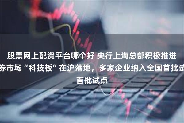 股票网上配资平台哪个好 央行上海总部积极推进债券市场“科技板”在沪落地，多家企业纳入全国首批试点