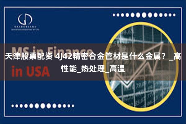 天津股票配资 4J42精密合金管材是什么金属？_高性能_热处理_高温