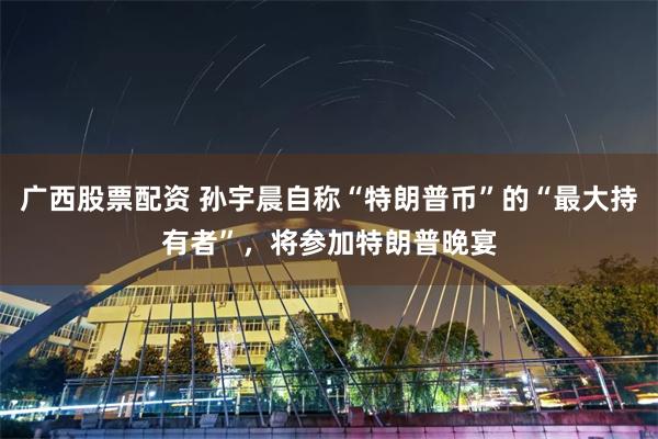 广西股票配资 孙宇晨自称“特朗普币”的“最大持有者”，将参加特朗普晚宴