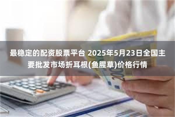 最稳定的配资股票平台 2025年5月23日全国主要批发市场折耳根(鱼腥草)价格行情
