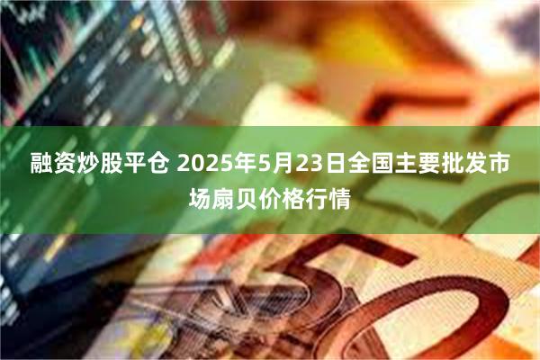 融资炒股平仓 2025年5月23日全国主要批发市场扇贝价格行情