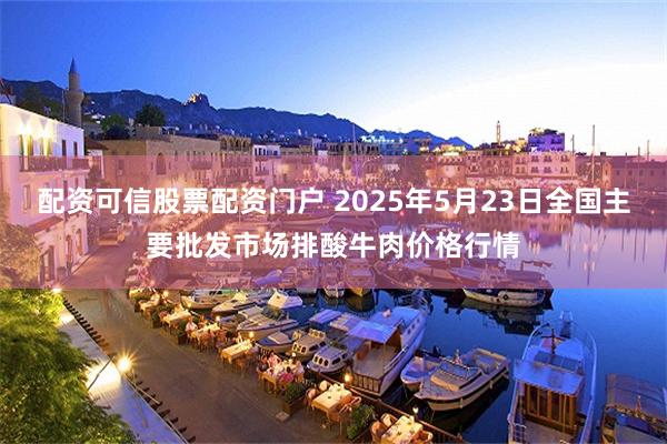 配资可信股票配资门户 2025年5月23日全国主要批发市场排酸牛肉价格行情