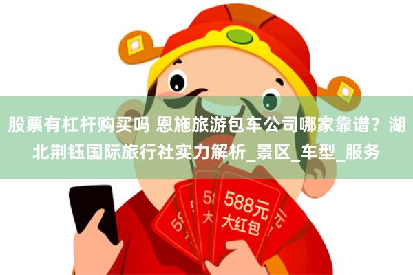 股票有杠杆购买吗 恩施旅游包车公司哪家靠谱？湖北荆钰国际旅行社实力解析_景区_车型_服务