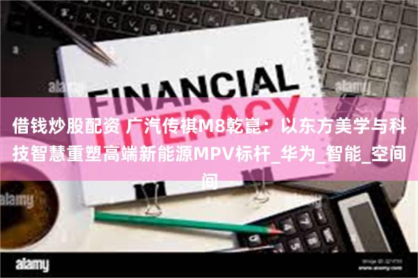 借钱炒股配资 广汽传祺M8乾崑：以东方美学与科技智慧重塑高端新能源MPV标杆_华为_智能_空间
