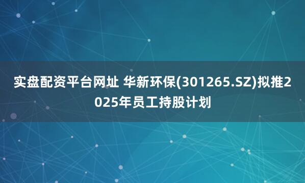 实盘配资平台网址 华新环保(301265.SZ)拟推2025年员工持股计划