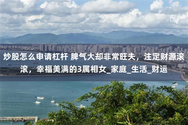 炒股怎么申请杠杆 脾气大却非常旺夫，注定财源滚滚，幸福美满的3属相女_家庭_生活_财运